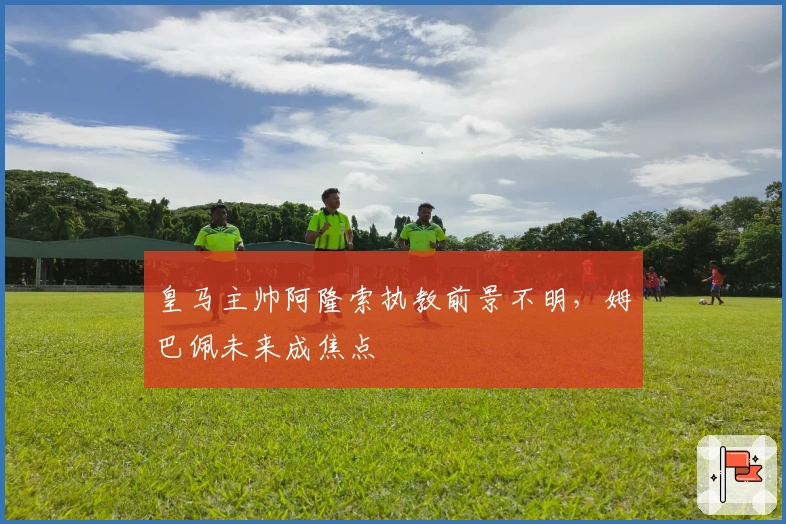 皇马主帅阿隆索执教前景不明，姆巴佩未来成焦点