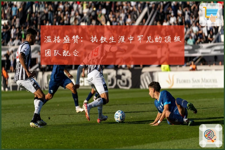 温格盛赞：执教生涯中罕见的顶级团队配合