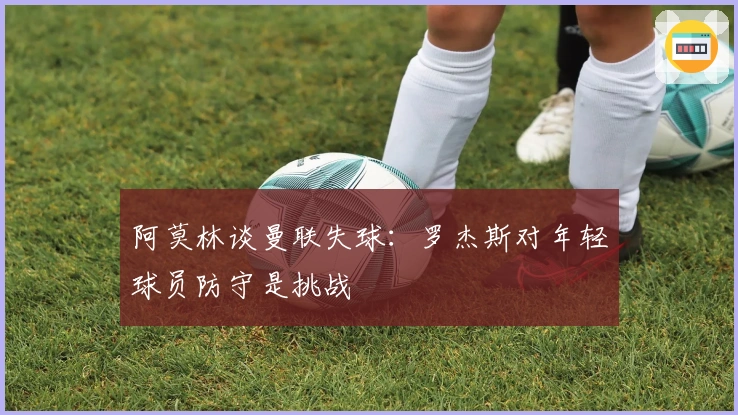 阿莫林谈曼联失球：罗杰斯对年轻球员防守是挑战