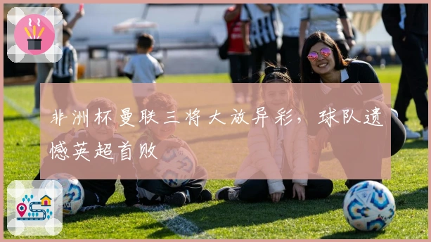 非洲杯曼联三将大放异彩，球队遗憾英超首败