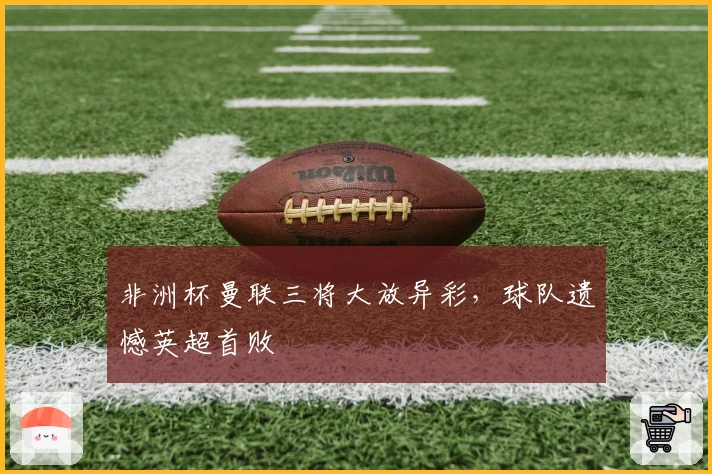 非洲杯曼联三将大放异彩，球队遗憾英超首败