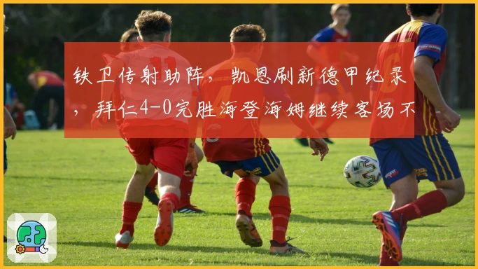 铁卫传射助阵，凯恩刷新德甲纪录，拜仁4-0完胜海登海姆继续客场不败