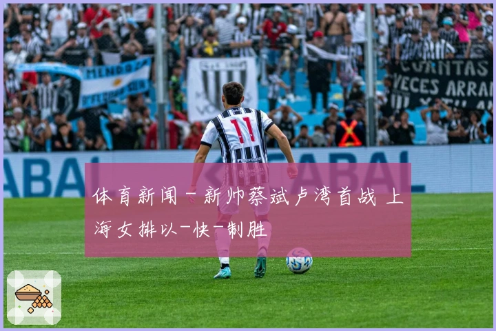 体育新闻 - 新帅蔡斌卢湾首战 上海女排以-快-制胜